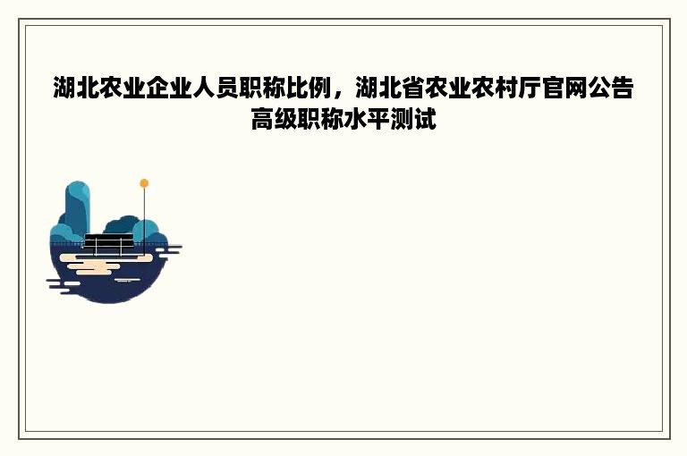 湖北农业企业人员职称比例，湖北省农业农村厅官网公告高级职称水平测试