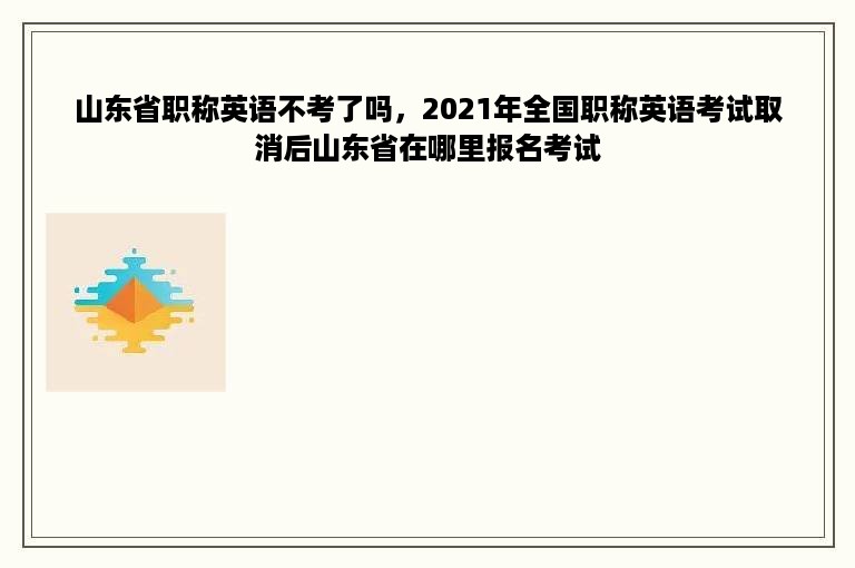 山东省职称英语不考了吗，2021年全国职称英语考试取消后山东省在哪里报名考试