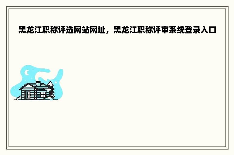 黑龙江职称评选网站网址，黑龙江职称评审系统登录入口