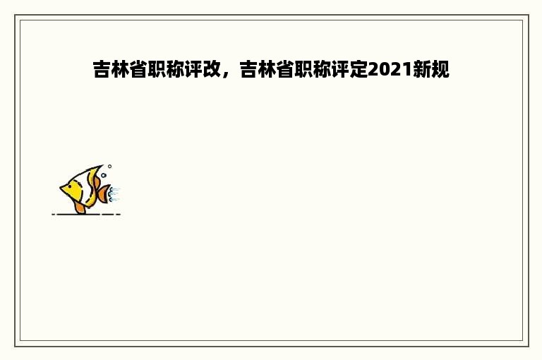 吉林省职称评改，吉林省职称评定2021新规