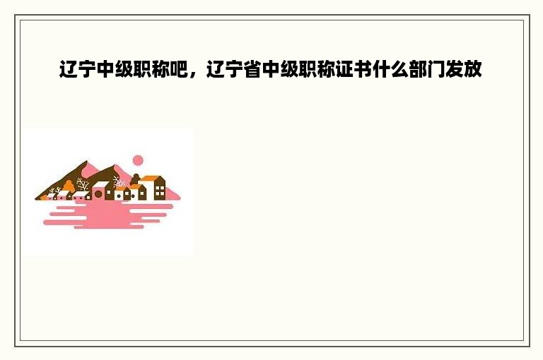 辽宁中级职称吧，辽宁省中级职称证书什么部门发放