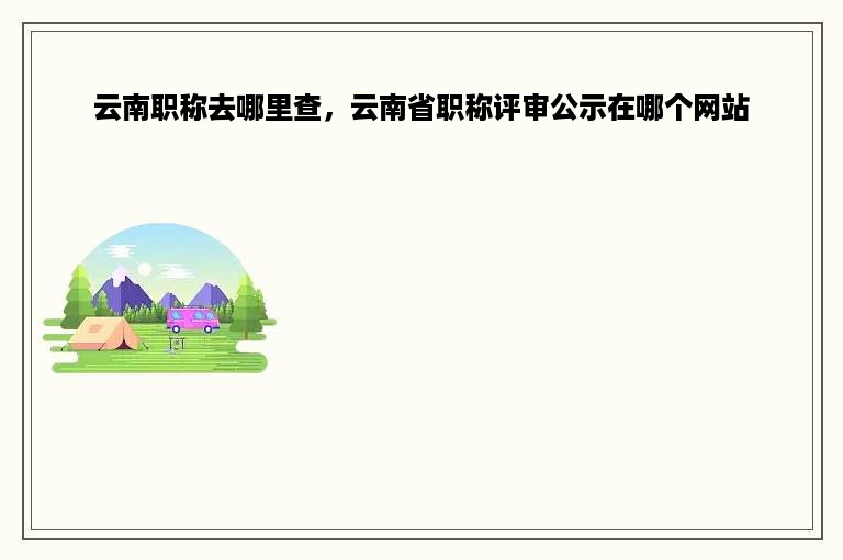 云南职称去哪里查，云南省职称评审公示在哪个网站