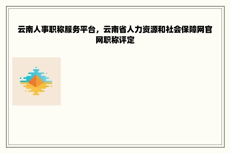 云南人事职称服务平台，云南省人力资源和社会保障网官网职称评定