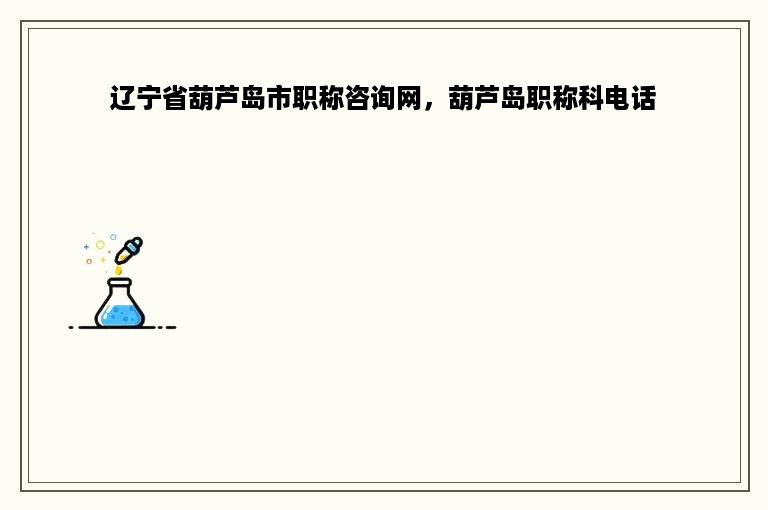 辽宁省葫芦岛市职称咨询网，葫芦岛职称科电话