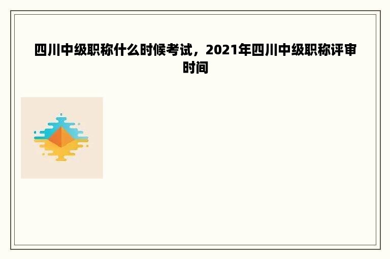 四川中级职称什么时候考试，2021年四川中级职称评审时间
