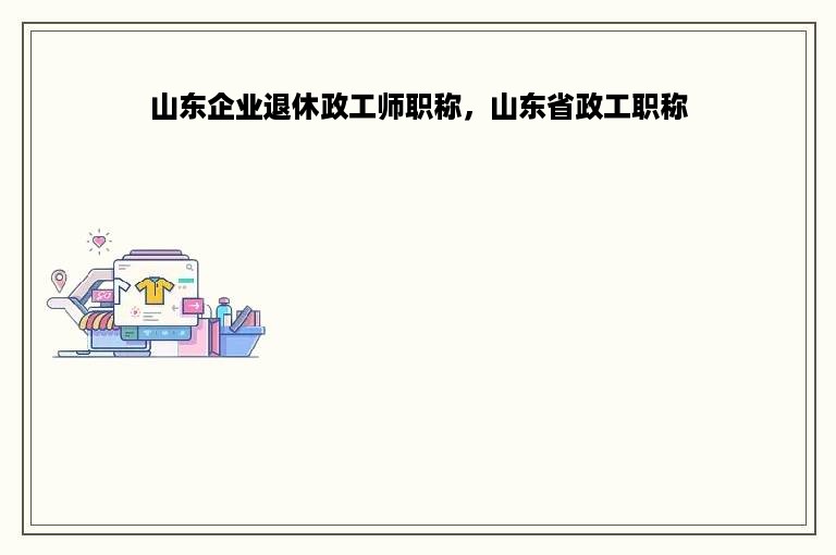 山东企业退休政工师职称，山东省政工职称