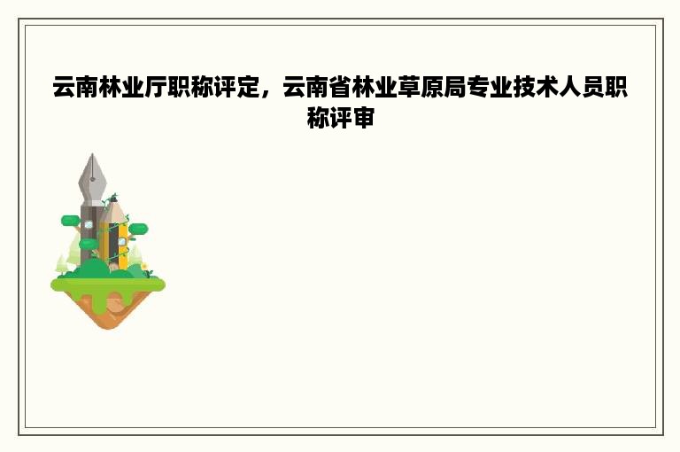 云南林业厅职称评定，云南省林业草原局专业技术人员职称评审