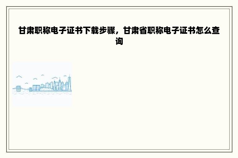 甘肃职称电子证书下载步骤，甘肃省职称电子证书怎么查询