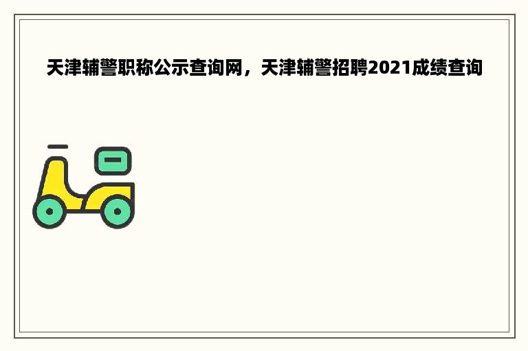 天津辅警职称公示查询网，天津辅警招聘2021成绩查询