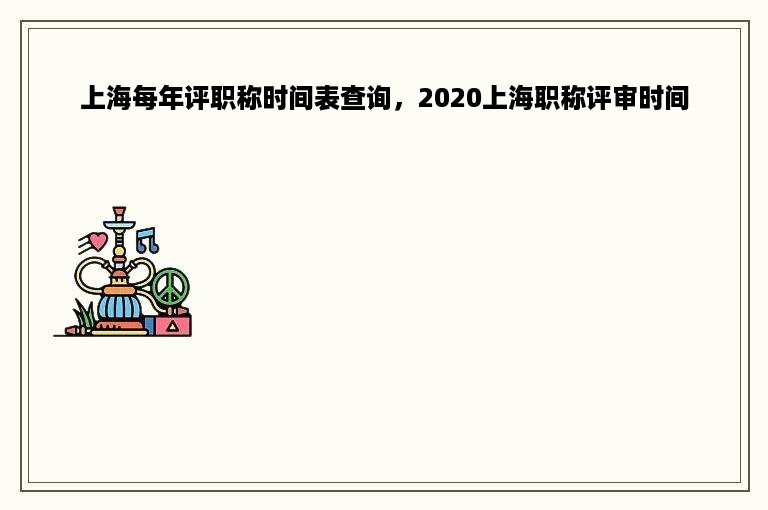 上海每年评职称时间表查询，2020上海职称评审时间
