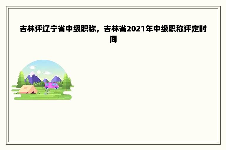 吉林评辽宁省中级职称，吉林省2021年中级职称评定时间