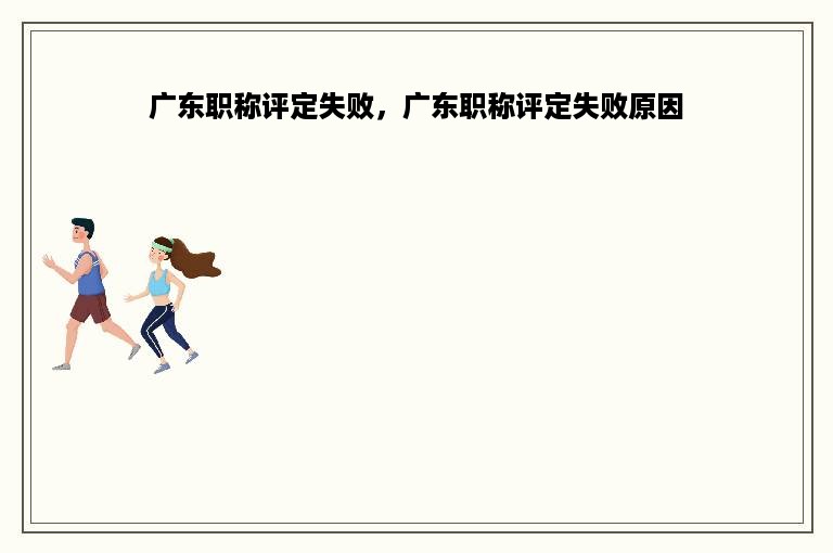 广东职称评定失败，广东职称评定失败原因