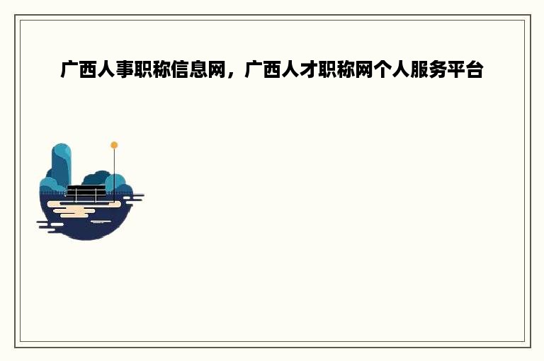 广西人事职称信息网，广西人才职称网个人服务平台