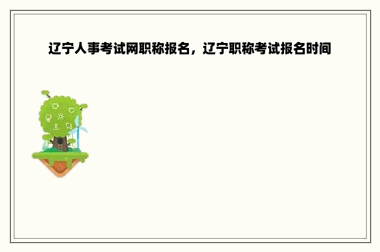 辽宁人事考试网职称报名，辽宁职称考试报名时间