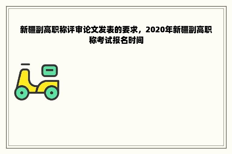 新疆副高职称评审论文发表的要求，2020年新疆副高职称考试报名时间