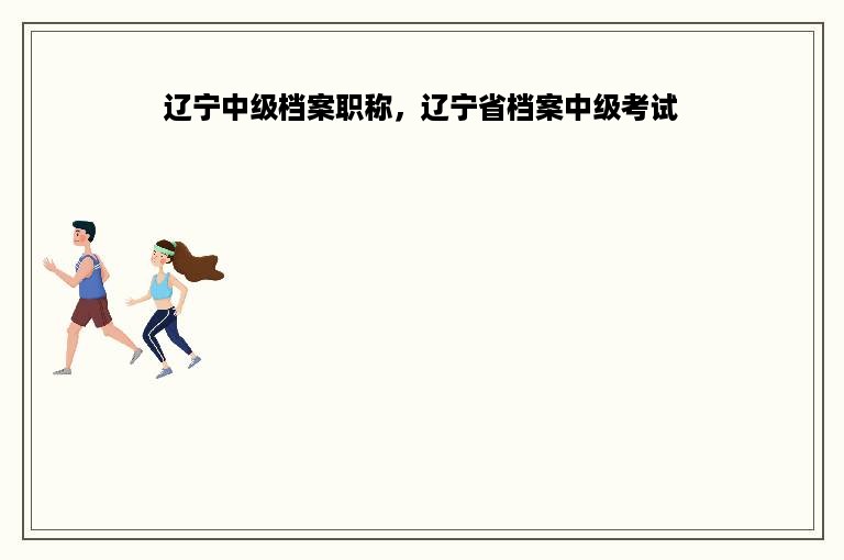 辽宁中级档案职称，辽宁省档案中级考试