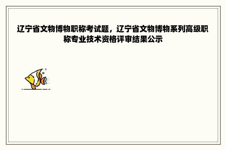 辽宁省文物博物职称考试题，辽宁省文物博物系列高级职称专业技术资格评审结果公示