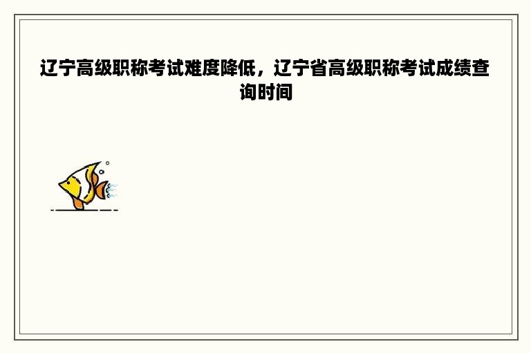 辽宁高级职称考试难度降低，辽宁省高级职称考试成绩查询时间