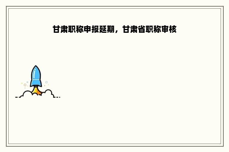 甘肃职称申报延期，甘肃省职称审核