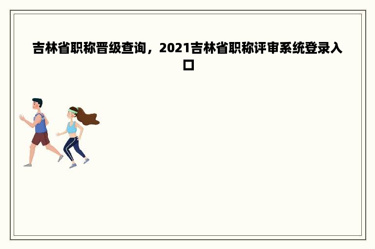 吉林省职称晋级查询，2021吉林省职称评审系统登录入口
