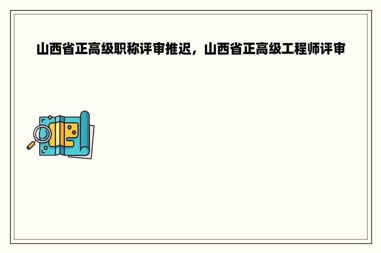山西省正高级职称评审推迟，山西省正高级工程师评审