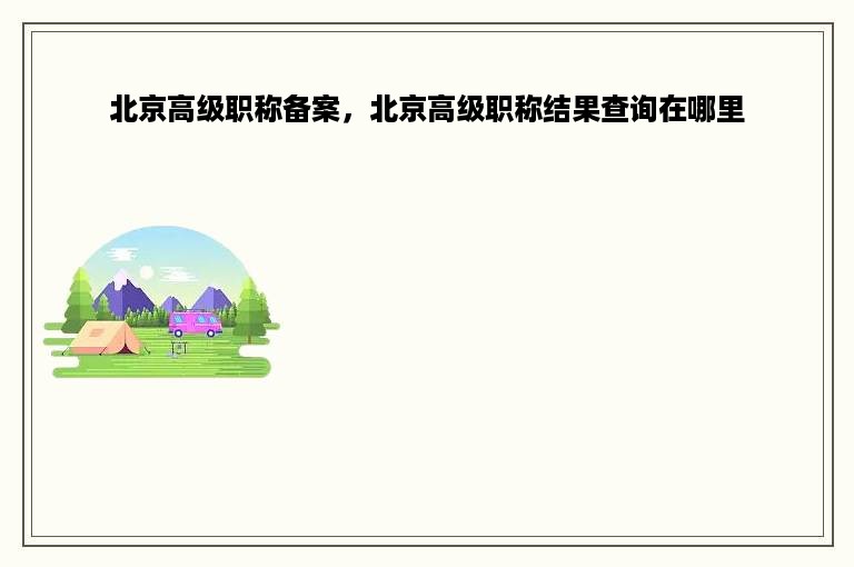 北京高级职称备案，北京高级职称结果查询在哪里