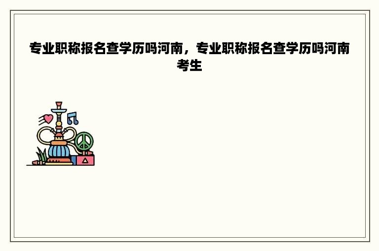专业职称报名查学历吗河南，专业职称报名查学历吗河南考生