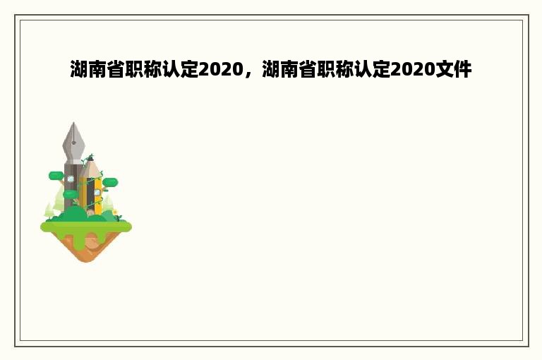湖南省职称认定2020，湖南省职称认定2020文件