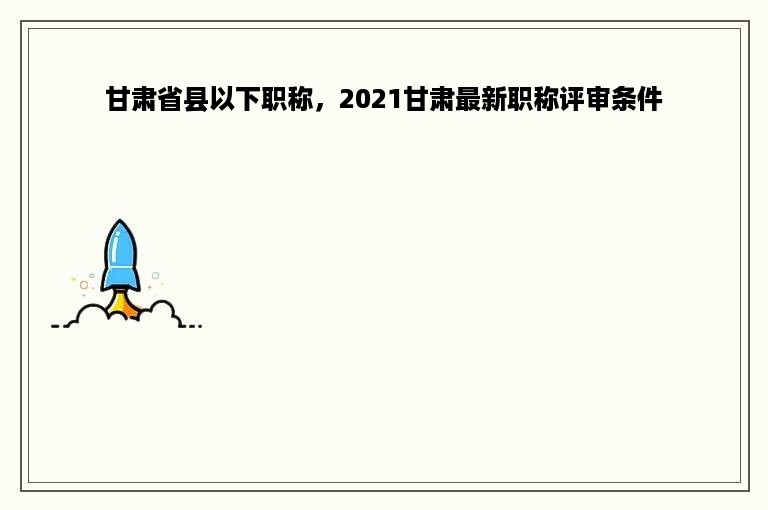 甘肃省县以下职称，2021甘肃最新职称评审条件