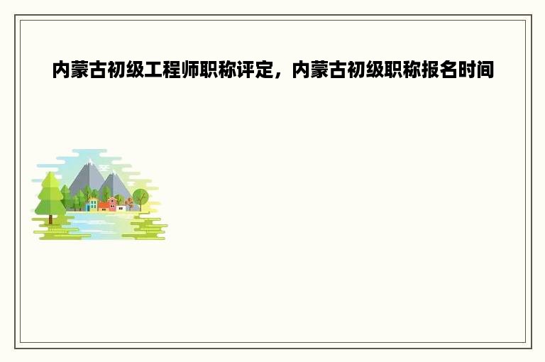 内蒙古初级工程师职称评定，内蒙古初级职称报名时间