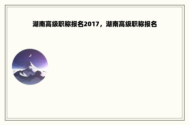 湖南高级职称报名2017，湖南高级职称报名