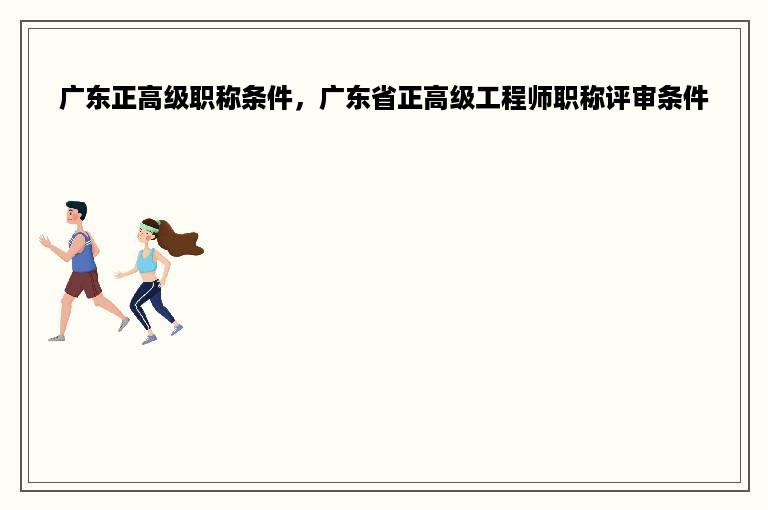 广东正高级职称条件，广东省正高级工程师职称评审条件