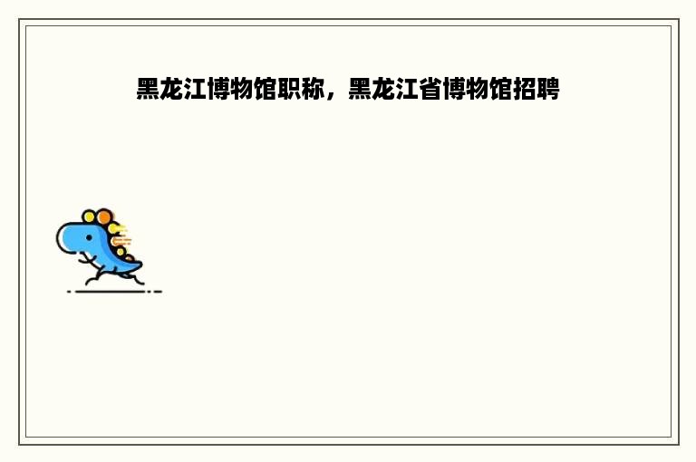 黑龙江博物馆职称，黑龙江省博物馆招聘