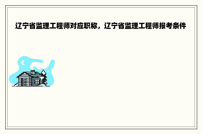 辽宁省监理工程师对应职称，辽宁省监理工程师报考条件