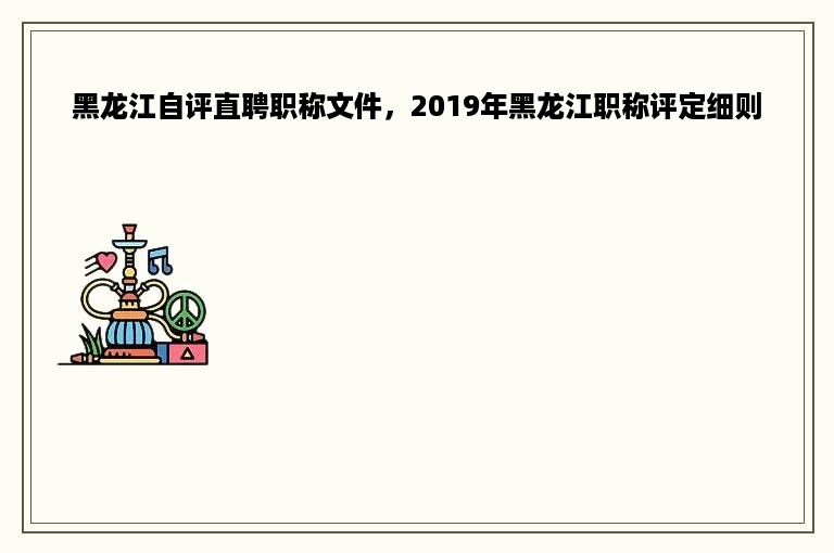 黑龙江自评直聘职称文件，2019年黑龙江职称评定细则