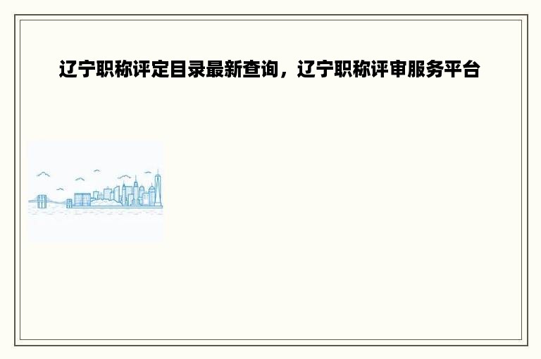 辽宁职称评定目录最新查询，辽宁职称评审服务平台