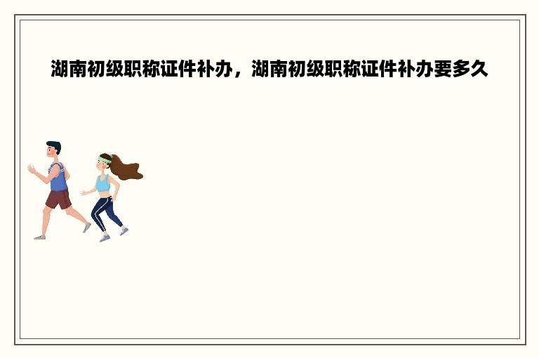 湖南初级职称证件补办，湖南初级职称证件补办要多久