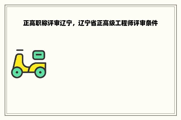 正高职称评审辽宁，辽宁省正高级工程师评审条件