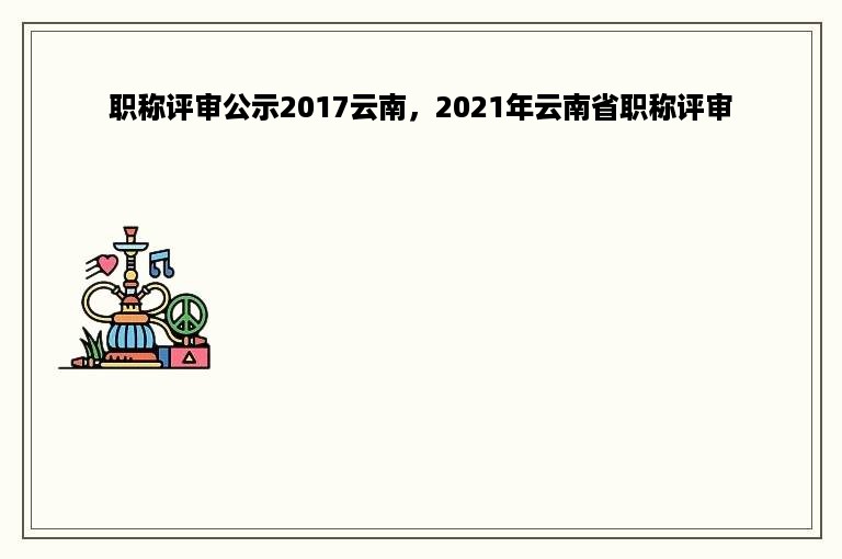 职称评审公示2017云南，2021年云南省职称评审