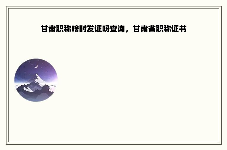 甘肃职称啥时发证呀查询，甘肃省职称证书