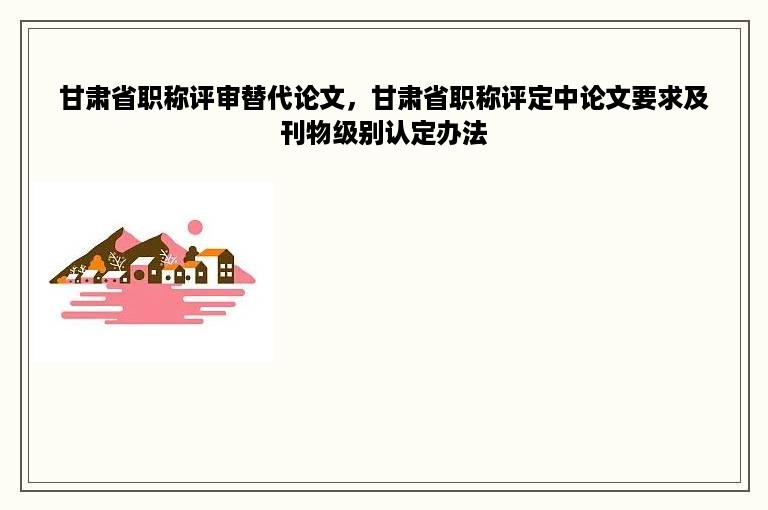 甘肃省职称评审替代论文，甘肃省职称评定中论文要求及刊物级别认定办法