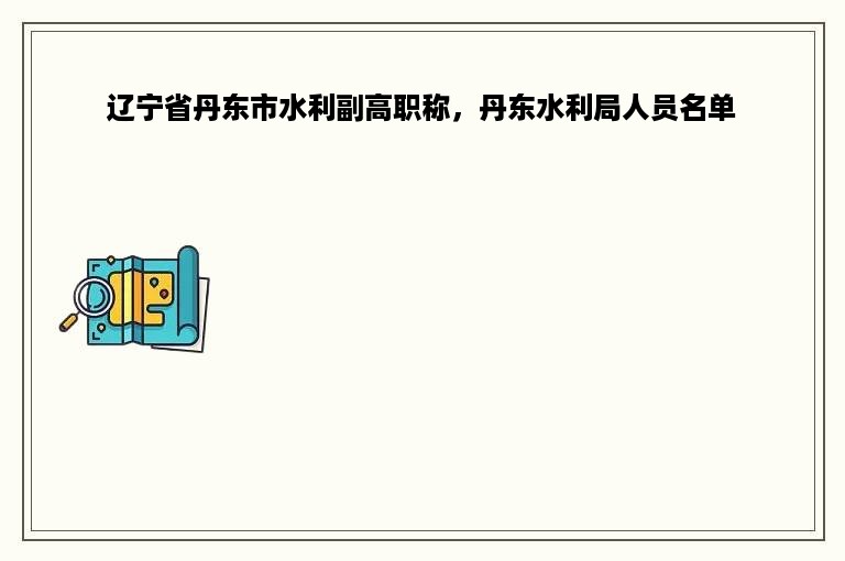 辽宁省丹东市水利副高职称，丹东水利局人员名单