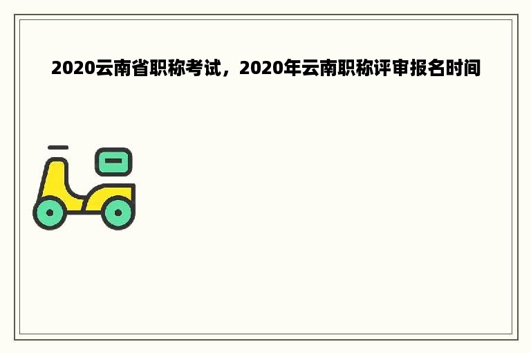 2020云南省职称考试，2020年云南职称评审报名时间