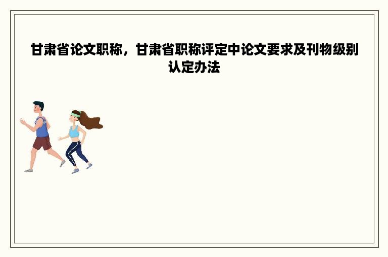 甘肃省论文职称，甘肃省职称评定中论文要求及刊物级别认定办法