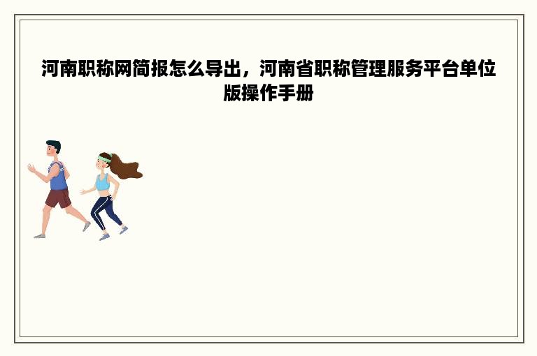 河南职称网简报怎么导出，河南省职称管理服务平台单位版操作手册