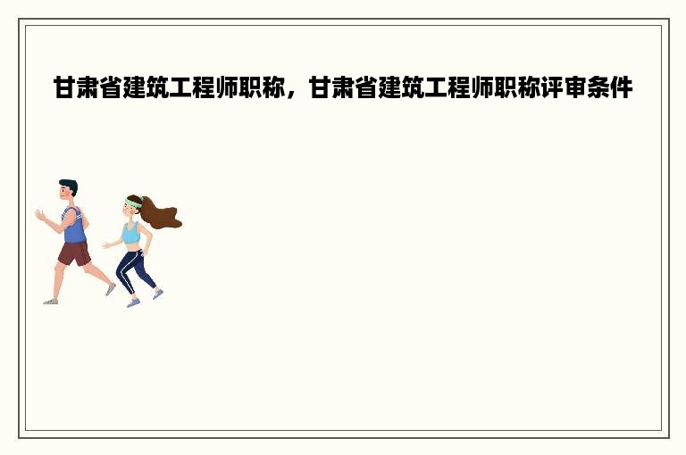 甘肃省建筑工程师职称，甘肃省建筑工程师职称评审条件