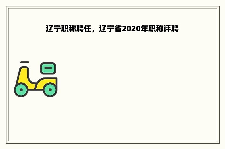 辽宁职称聘任，辽宁省2020年职称评聘