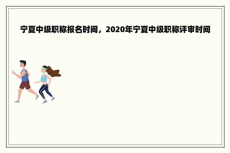 宁夏中级职称报名时间，2020年宁夏中级职称评审时间