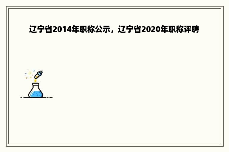 辽宁省2014年职称公示，辽宁省2020年职称评聘