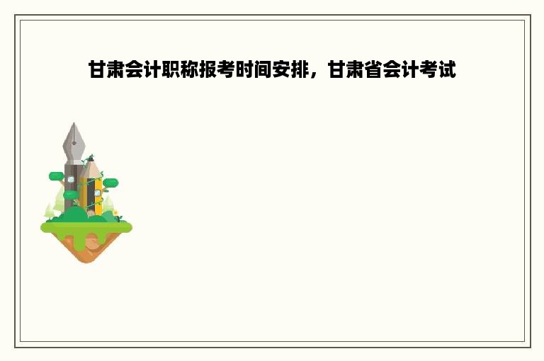 甘肃会计职称报考时间安排，甘肃省会计考试
